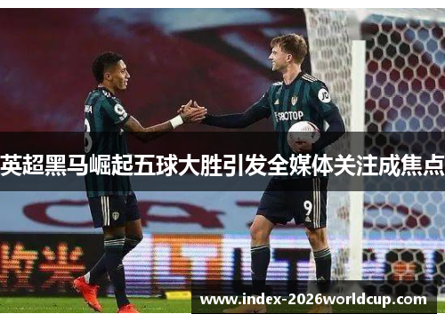 英超黑马崛起五球大胜引发全媒体关注成焦点