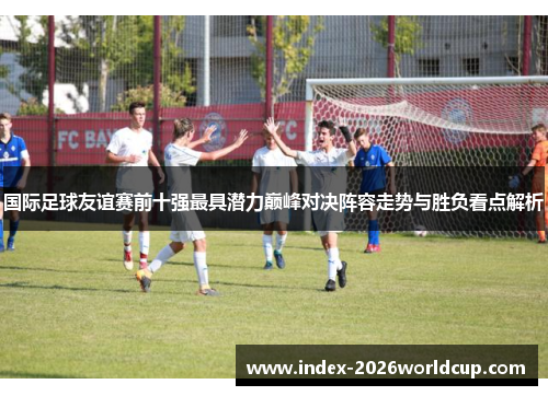 国际足球友谊赛前十强最具潜力巅峰对决阵容走势与胜负看点解析