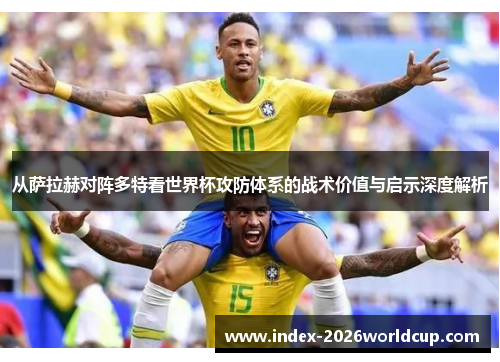 从萨拉赫对阵多特看世界杯攻防体系的战术价值与启示深度解析 从萨拉赫对阵多特看世界杯攻防体系的战术价值与启示深度解析