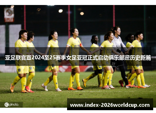 亚足联官宣2024至25赛季女足亚冠正式启动俱乐部迎历史新篇 亚足联官宣2024至25赛季女足亚冠正式启动俱乐部迎历史新篇
