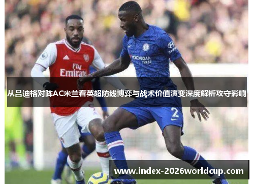 从吕迪格对阵AC米兰看英超防线博弈与战术价值演变深度解析攻守影响 从吕迪格对阵AC米兰看英超防线博弈与战术价值演变深度解析攻守影响
