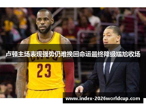 卢顿主场表现强势仍难挽回命运最终降级尴尬收场 卢顿主场表现强势仍难挽回命运最终降级尴尬收场